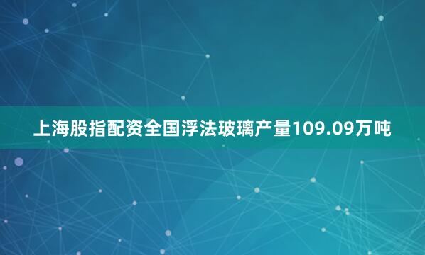 上海股指配资全国浮法玻璃产量109.09万吨