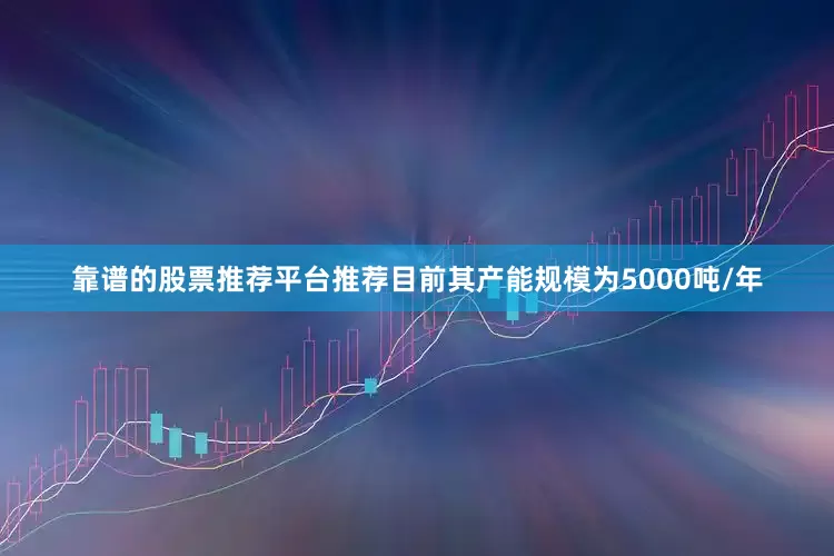 靠谱的股票推荐平台推荐目前其产能规模为5000吨/年