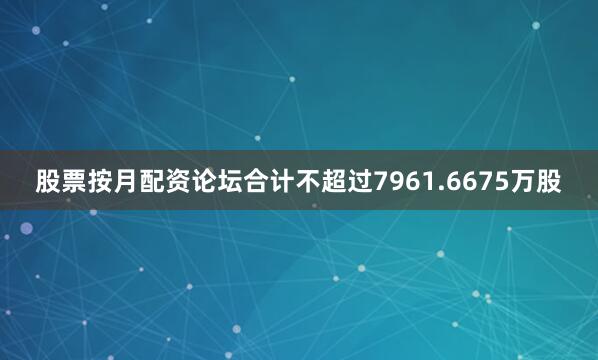 股票按月配资论坛合计不超过7961.6675万股