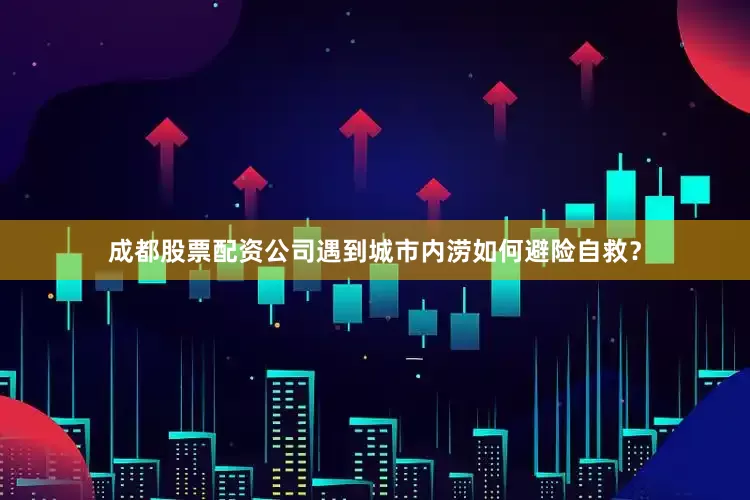 成都股票配资公司遇到城市内涝如何避险自救？