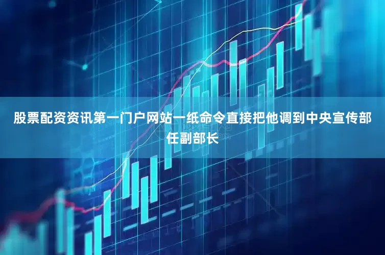 股票配资资讯第一门户网站一纸命令直接把他调到中央宣传部任副部长
