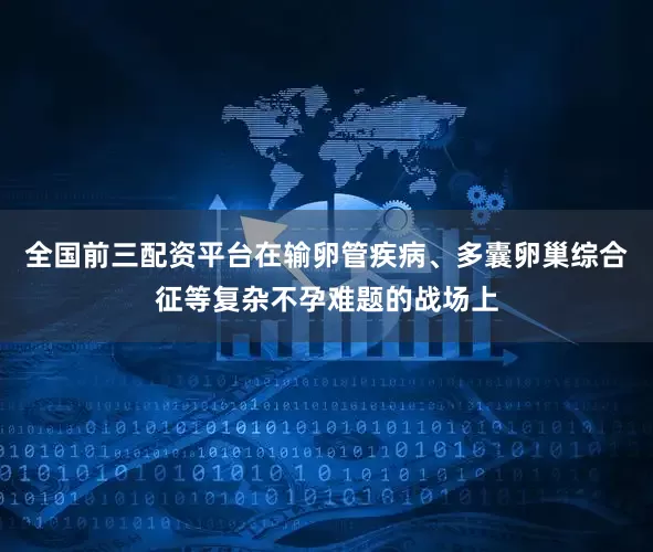 全国前三配资平台在输卵管疾病、多囊卵巢综合征等复杂不孕难题的战场上