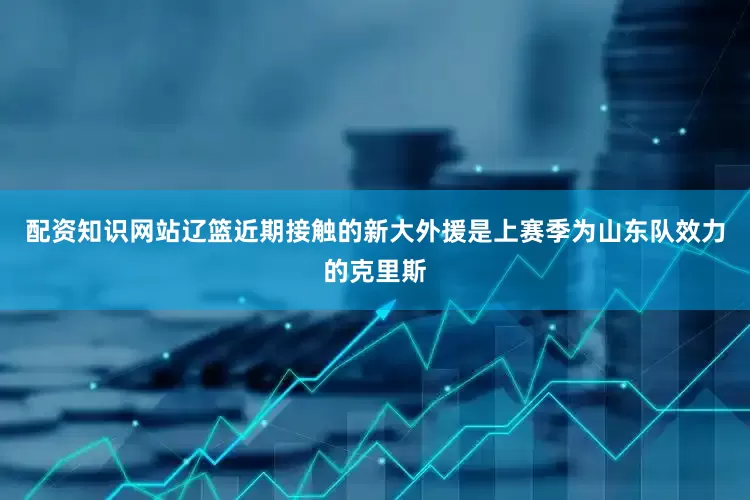 配资知识网站辽篮近期接触的新大外援是上赛季为山东队效力的克里斯