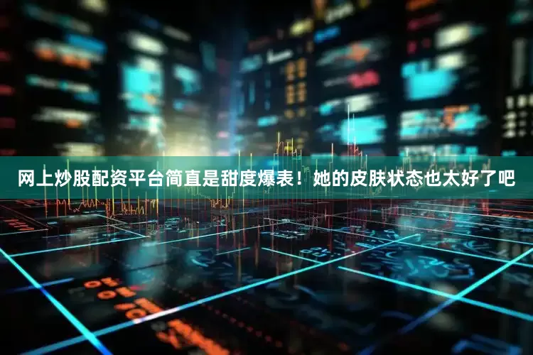 网上炒股配资平台简直是甜度爆表！她的皮肤状态也太好了吧