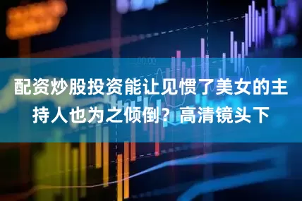 配资炒股投资能让见惯了美女的主持人也为之倾倒？高清镜头下