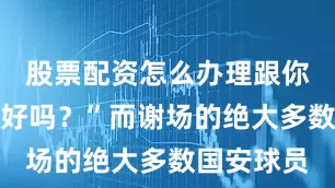 股票配资怎么办理跟你们没关系好吗？”而谢场的绝大多数国安球员