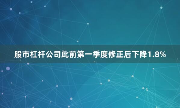 股市杠杆公司此前第一季度修正后下降1.8%