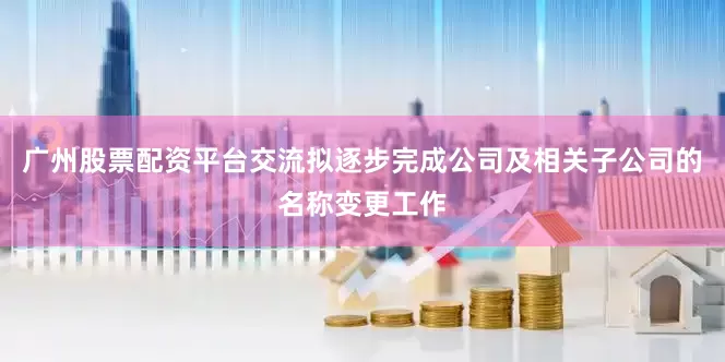 广州股票配资平台交流拟逐步完成公司及相关子公司的名称变更工作