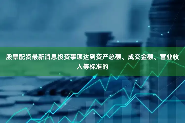 股票配资最新消息投资事项达到资产总额、成交金额、营业收入等标准的